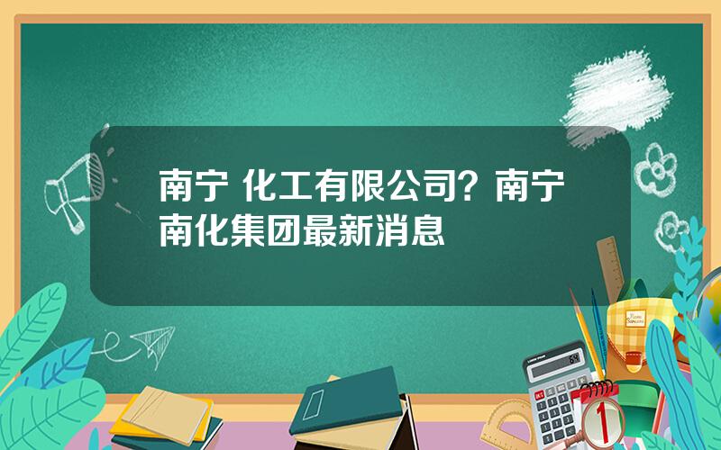 南宁 化工有限公司？南宁南化集团最新消息